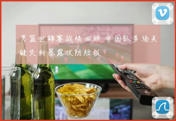 男篮世锦赛战绩回顾 中国队多场关键失利暴露攻防短板