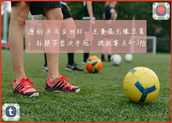 原创 乒乓亚洲杯，王曼昱无缘卫冕，孙颖莎首次夺冠，挽救赛点4-3险胜