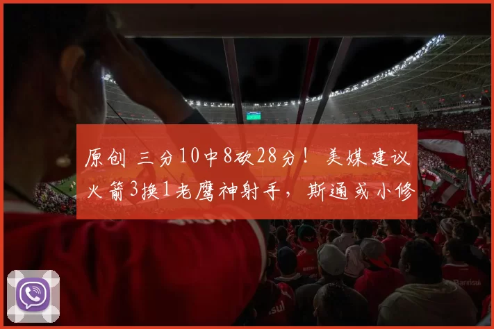 原创 三分10中8砍28分！美媒建议火箭3换1老鹰神射手，斯通或小修小补