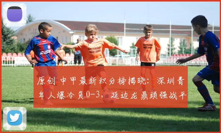 原创 中甲最新积分榜揭晓：深圳青年人爆冷负0-3，延边龙鼎顽强战平