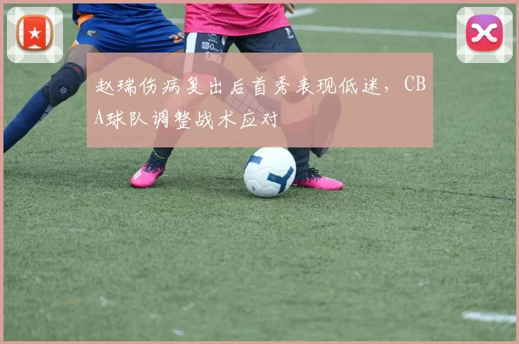 赵瑞伤病复出后首秀表现低迷，CBA球队调整战术应对