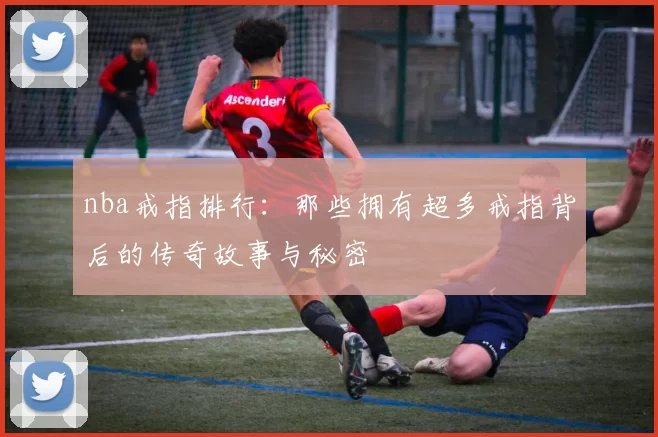 nba戒指排行：那些拥有超多戒指背后的传奇故事与秘密