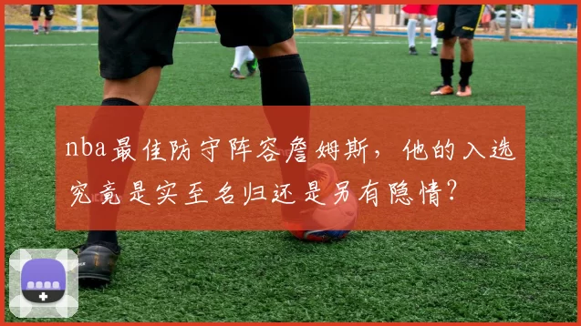 nba最佳防守阵容詹姆斯，他的入选究竟是实至名归还是另有隐情？