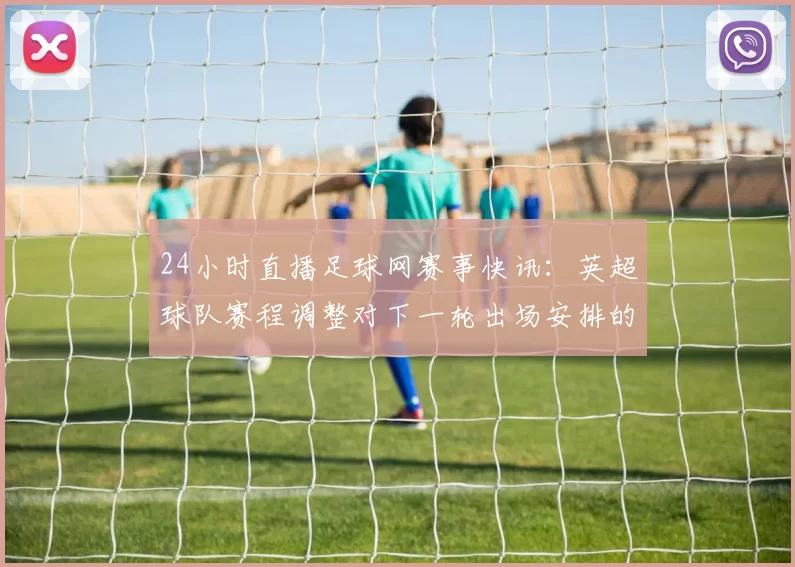 24小时直播足球网赛事快讯：英超球队赛程调整对下一轮出场安排的影响