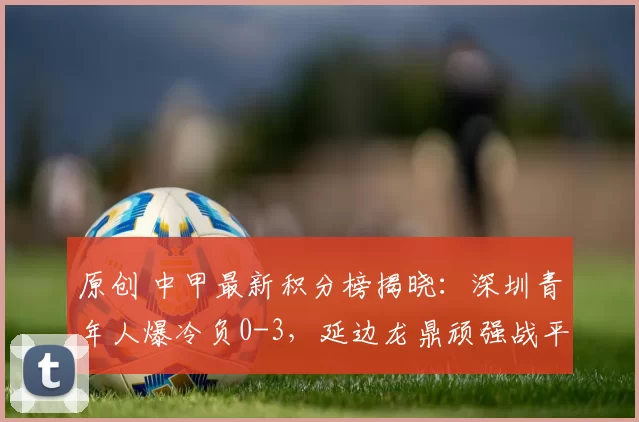 原创 中甲最新积分榜揭晓：深圳青年人爆冷负0-3，延边龙鼎顽强战平