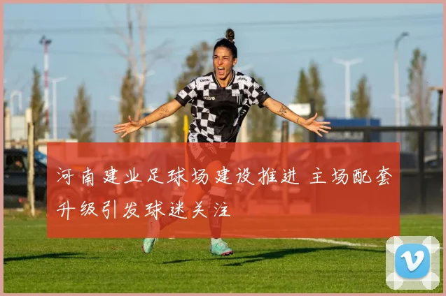 河南建业足球场建设推进 主场配套升级引发球迷关注