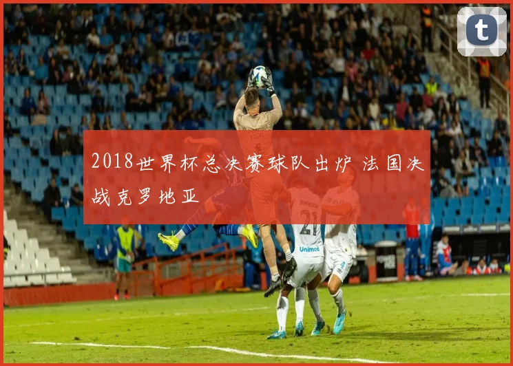 2018世界杯总决赛球队出炉 法国决战克罗地亚