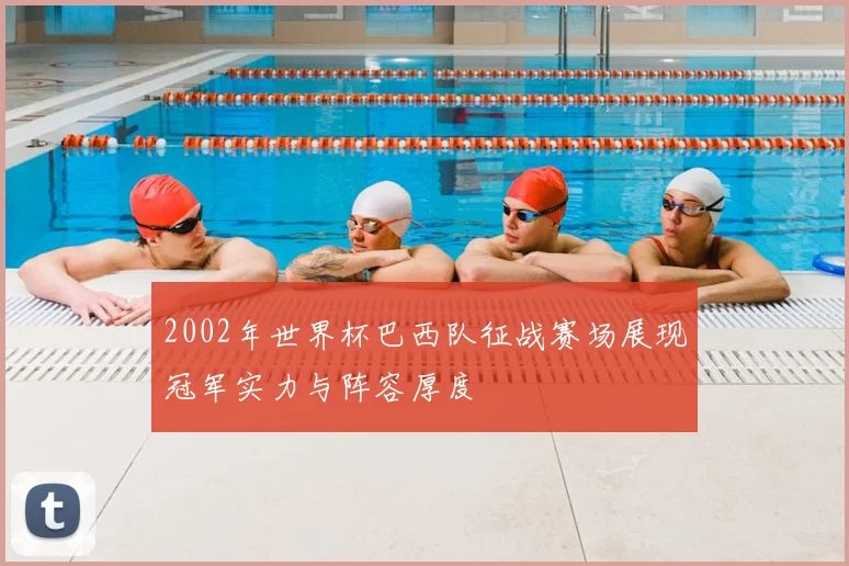 2002年世界杯巴西队征战赛场展现冠军实力与阵容厚度