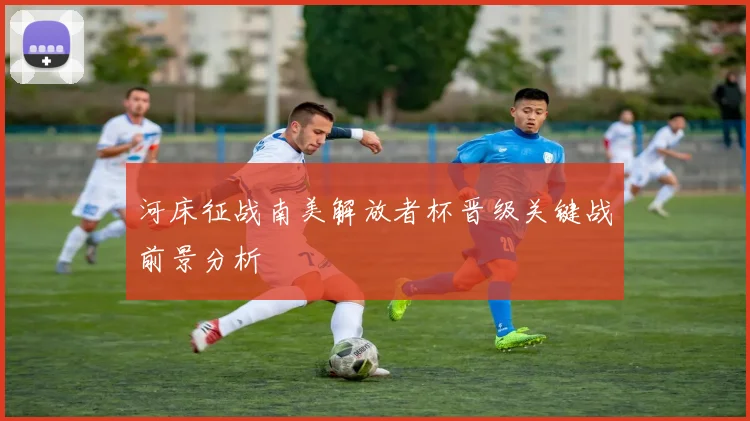 河床征战南美解放者杯晋级关键战前景分析