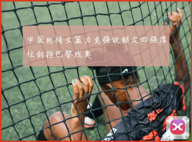 中国轮椅女篮力克强敌锁定四强席位剑指巴黎残奥