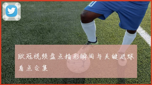 欧冠视频盘点精彩瞬间与关键进球看点合集