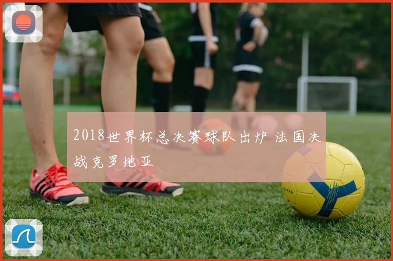 2018世界杯总决赛球队出炉 法国决战克罗地亚