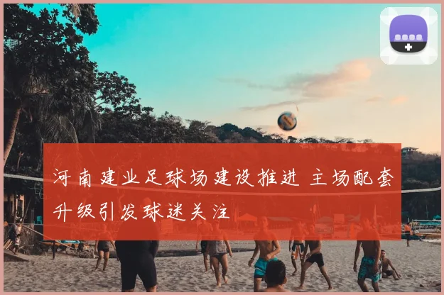 河南建业足球场建设推进 主场配套升级引发球迷关注